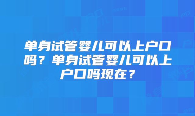 单身试管婴儿可以上户口吗？单身试管婴儿可以上户口吗现在？