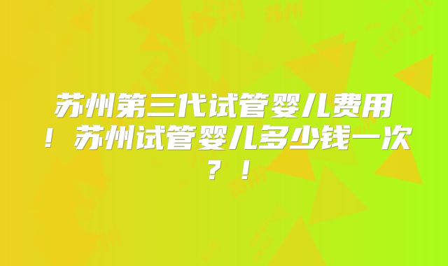 苏州第三代试管婴儿费用！苏州试管婴儿多少钱一次？！