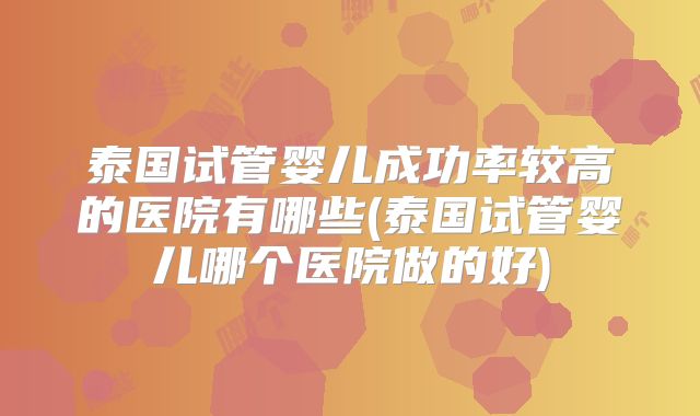 泰国试管婴儿成功率较高的医院有哪些(泰国试管婴儿哪个医院做的好)