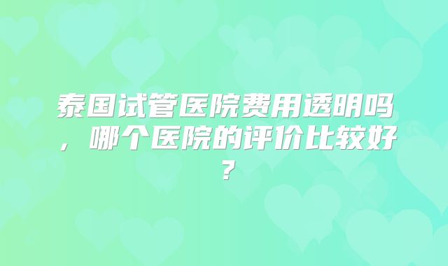 泰国试管医院费用透明吗,哪个医院的评价比较好?