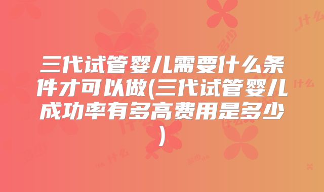 三代试管婴儿需要什么条件才可以做(三代试管婴儿成功率有多高费用是多少)