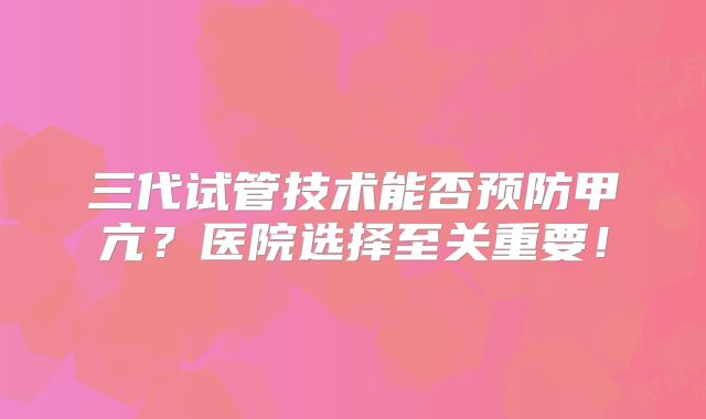 三代试管技术能否预防甲亢?医院选择至关重要!