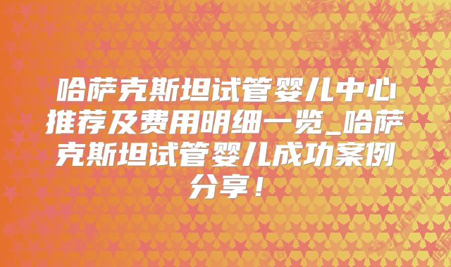 哈萨克斯坦试管婴儿中心推荐及费用明细一览_哈萨克斯坦试管婴儿成功案例分享!
