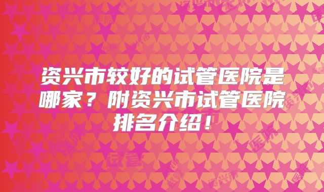 资兴市较好的试管医院是哪家？附资兴市试管医院排名介绍！