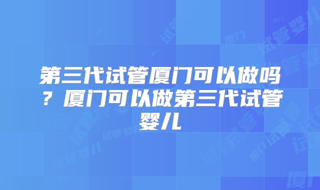 第三代试管厦门可以做吗？厦门可以做第三代试管婴儿