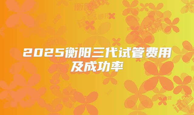 2025衡阳三代试管费用及成功率