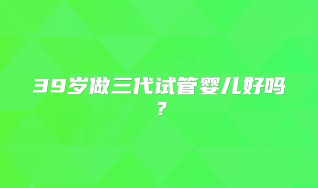 39岁做三代试管婴儿好吗?