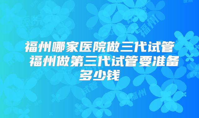 福州哪家医院做三代试管 福州做第三代试管要准备多少钱