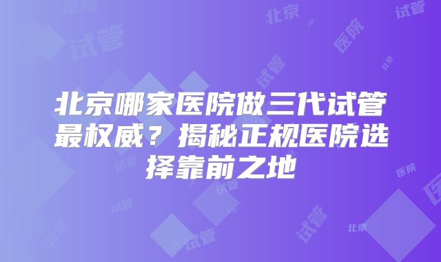 北京哪家医院做三代试管最权威?揭秘正规医院选择靠前之地