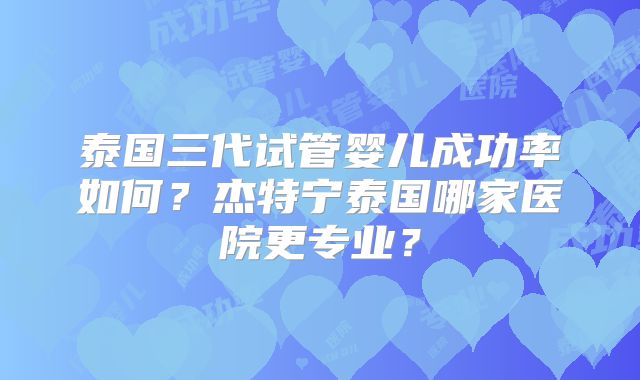 泰国三代试管婴儿成功率如何？杰特宁泰国哪家医院更专业？
