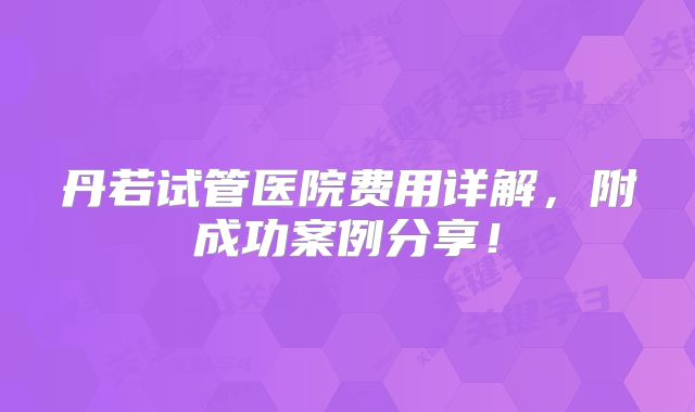 丹若试管医院费用详解，附成功案例分享！