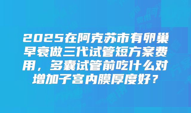 2025在阿克苏市有卵巢早衰做三代试管短方案费用,多囊试管前吃什么对增加子宫内膜厚度好?