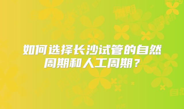 如何选择长沙试管的自然周期和人工周期？