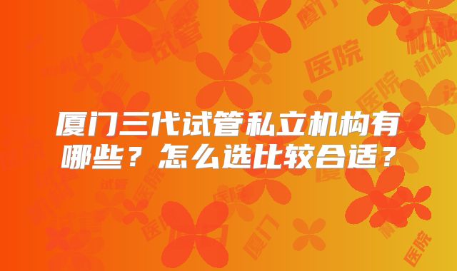 厦门三代试管私立机构有哪些？怎么选比较合适？