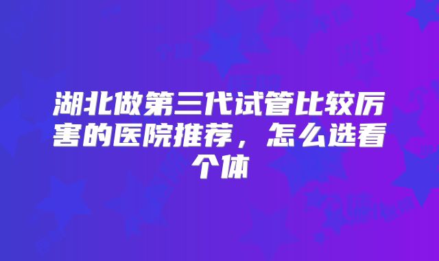 湖北做第三代试管比较厉害的医院推荐，怎么选看个体