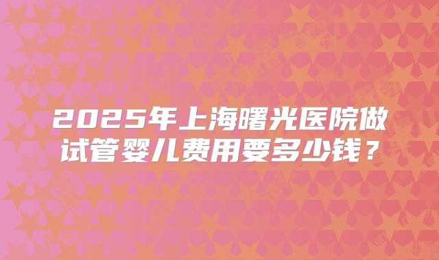 2025年上海曙光医院做试管婴儿费用要多少钱？