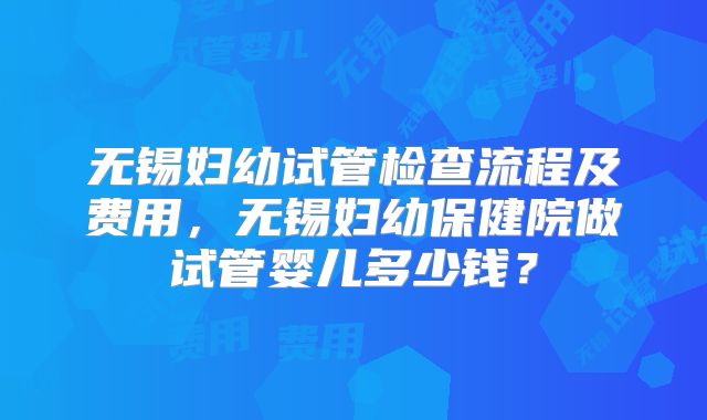无锡妇幼试管检查流程及费用,无锡妇幼保健院做试管婴儿多少钱?