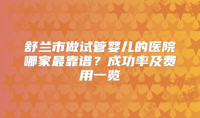 舒兰市做试管婴儿的医院哪家最靠谱？成功率及费用一览