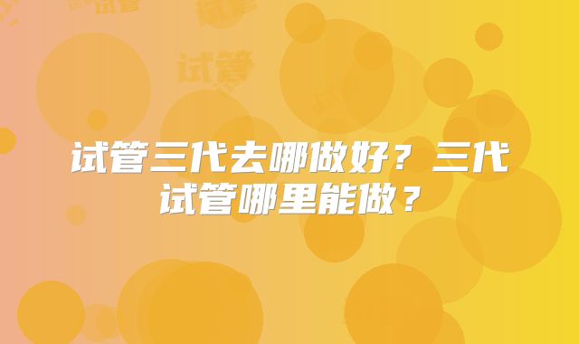 试管三代去哪做好？三代试管哪里能做？