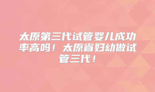 太原第三代试管婴儿成功率高吗！太原省妇幼做试管三代！