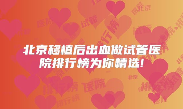 北京移植后出血做试管医院排行榜为你精选!