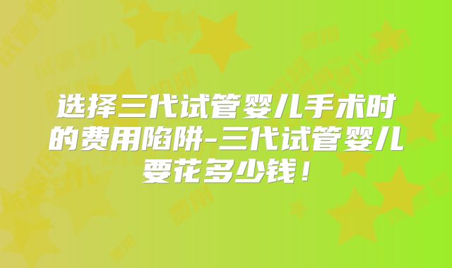 选择三代试管婴儿手术时的费用陷阱-三代试管婴儿要花多少钱!