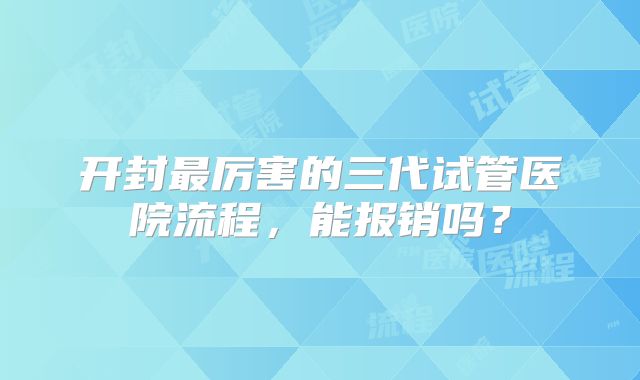 开封最厉害的三代试管医院流程，能报销吗？