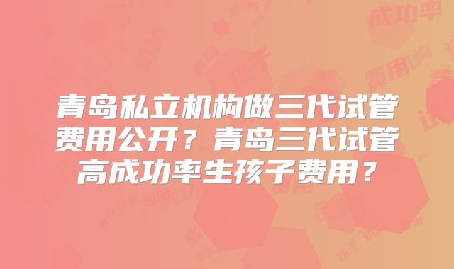青岛私立机构做三代试管费用公开?青岛三代试管高成功率生孩子费用?