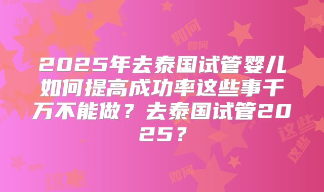 2025年去泰国试管婴儿如何提高成功率这些事千万不能做？去泰国试管2025？