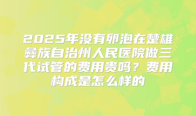 2025年没有卵泡在楚雄彝族自治州人民医院做三代试管的费用贵吗?费用构成是怎么样的
