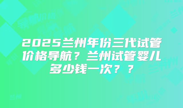 2025兰州年份三代试管价格导航?兰州试管婴儿多少钱一次??
