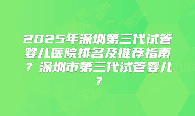 2025年深圳第三代试管婴儿医院排名及推荐指南？深圳市第三代试管婴儿？