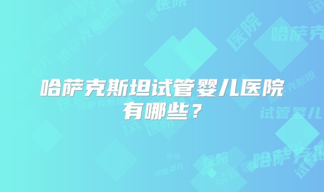 哈萨克斯坦试管婴儿医院有哪些？