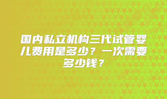 国内私立机构三代试管婴儿费用是多少?一次需要多少钱?