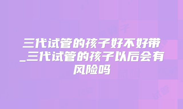 三代试管的孩子好不好带_三代试管的孩子以后会有风险吗