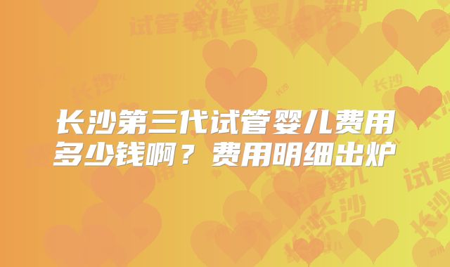 长沙第三代试管婴儿费用多少钱啊？费用明细出炉