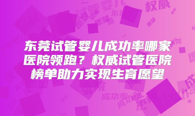 东莞试管婴儿成功率哪家医院领跑？权威试管医院榜单助力实现生育愿望