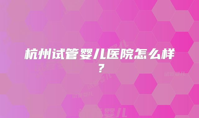 杭州试管婴儿医院怎么样？