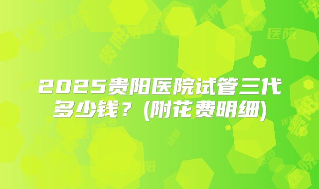 2025贵阳医院试管三代多少钱?(附花费明细)