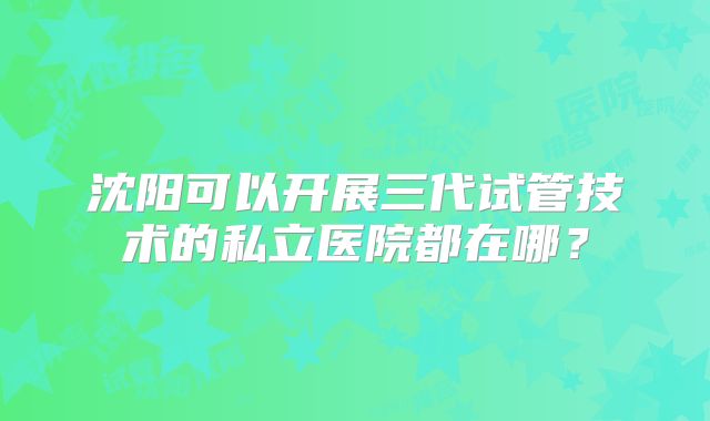 沈阳可以开展三代试管技术的私立医院都在哪?