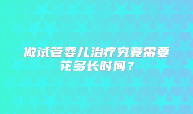 做试管婴儿治疗究竟需要花多长时间？