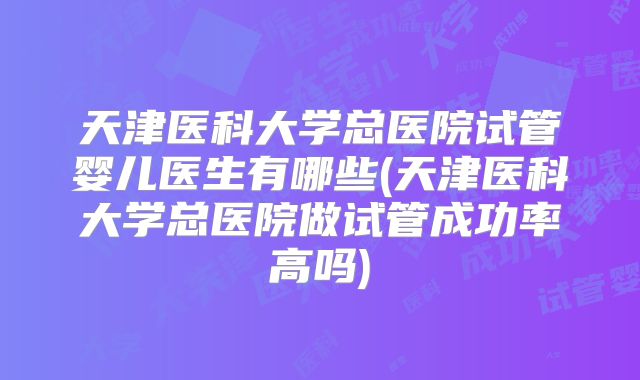 天津医科大学总医院试管婴儿医生有哪些(天津医科大学总医院做试管成功率高吗)