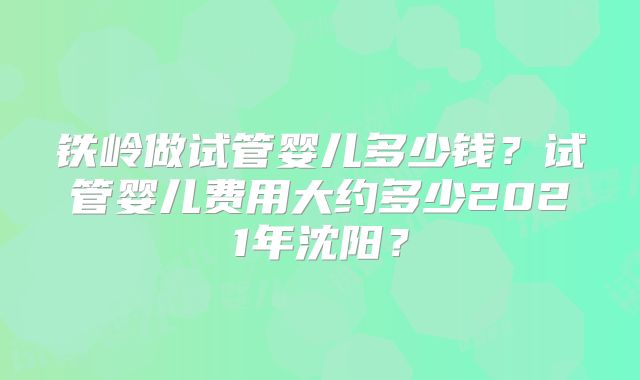 铁岭做试管婴儿多少钱？试管婴儿费用大约多少2021年沈阳？