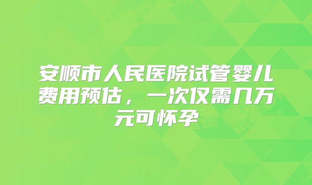 安顺市人民医院试管婴儿费用预估，一次仅需几万元可怀孕