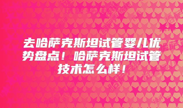 去哈萨克斯坦试管婴儿优势盘点!哈萨克斯坦试管技术怎么样!
