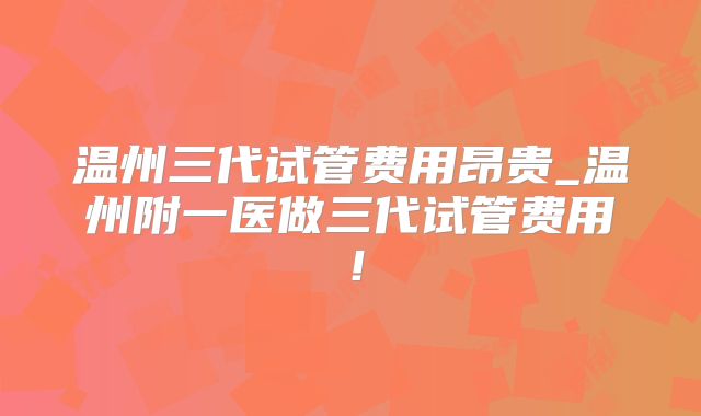 温州三代试管费用昂贵_温州附一医做三代试管费用！