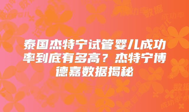 泰国杰特宁试管婴儿成功率到底有多高?杰特宁博德嘉数据揭秘
