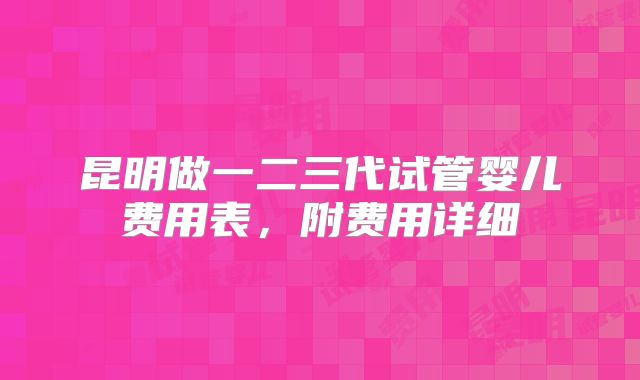 昆明做一二三代试管婴儿费用表，附费用详细