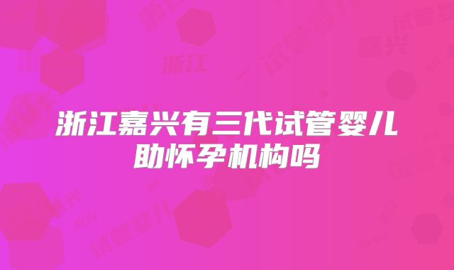 浙江嘉兴有三代试管婴儿助怀孕机构吗
