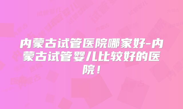 内蒙古试管医院哪家好-内蒙古试管婴儿比较好的医院！